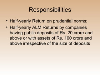 Responsibilities
• Half-yearly Return on prudential norms;
• Half-yearly ALM Returns by companies
  having public deposits of Rs. 20 crore and
  above or with assets of Rs. 100 crore and
  above irrespective of the size of deposits
 