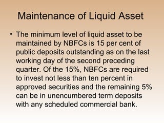 Maintenance of Liquid Asset
• The minimum level of liquid asset to be
  maintained by NBFCs is 15 per cent of
  public deposits outstanding as on the last
  working day of the second preceding
  quarter. Of the 15%, NBFCs are required
  to invest not less than ten percent in
  approved securities and the remaining 5%
  can be in unencumbered term deposits
  with any scheduled commercial bank.
 