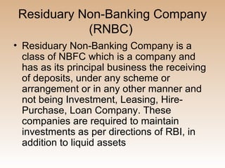 Residuary Non-Banking Company
            (RNBC)
• Residuary Non-Banking Company is a
  class of NBFC which is a company and
  has as its principal business the receiving
  of deposits, under any scheme or
  arrangement or in any other manner and
  not being Investment, Leasing, Hire-
  Purchase, Loan Company. These
  companies are required to maintain
  investments as per directions of RBI, in
  addition to liquid assets
 