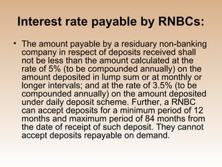 Interest rate payable by RNBCs:
• The amount payable by a residuary non-banking
  company in respect of deposits received shall
  not be less than the amount calculated at the
  rate of 5% (to be compounded annually) on the
  amount deposited in lump sum or at monthly or
  longer intervals; and at the rate of 3.5% (to be
  compounded annually) on the amount deposited
  under daily deposit scheme. Further, a RNBC
  can accept deposits for a minimum period of 12
  months and maximum period of 84 months from
  the date of receipt of such deposit. They cannot
  accept deposits repayable on demand.
 
