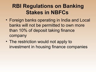 RBI Regulations on Banking
        Stakes in NBFCs
• Foreign banks operating in India and Local
  banks will not be permitted to own more
  than 10% of deposit taking finance
  company
• The restriction would not apply to
  investment in housing finance companies
 
