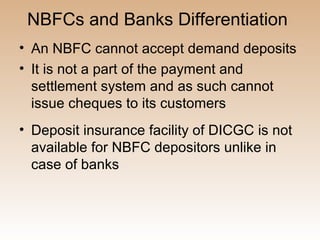 NBFCs and Banks Differentiation
• An NBFC cannot accept demand deposits
• It is not a part of the payment and
  settlement system and as such cannot
  issue cheques to its customers
• Deposit insurance facility of DICGC is not
  available for NBFC depositors unlike in
  case of banks
 