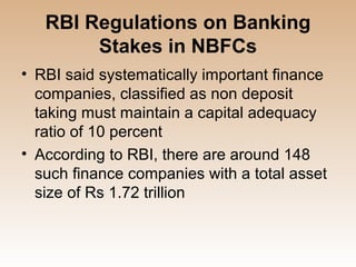RBI Regulations on Banking
        Stakes in NBFCs
• RBI said systematically important finance
  companies, classified as non deposit
  taking must maintain a capital adequacy
  ratio of 10 percent
• According to RBI, there are around 148
  such finance companies with a total asset
  size of Rs 1.72 trillion
 