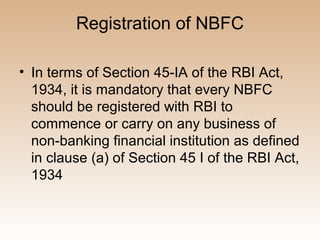 Registration of NBFC

• In terms of Section 45-IA of the RBI Act,
  1934, it is mandatory that every NBFC
  should be registered with RBI to
  commence or carry on any business of
  non-banking financial institution as defined
  in clause (a) of Section 45 I of the RBI Act,
  1934
 