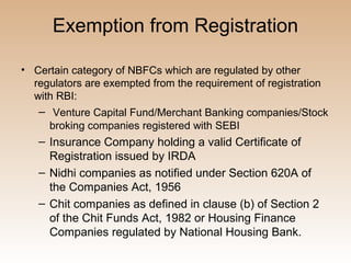 Exemption from Registration

• Certain category of NBFCs which are regulated by other
  regulators are exempted from the requirement of registration
  with RBI:
   – Venture Capital Fund/Merchant Banking companies/Stock
     broking companies registered with SEBI
   – Insurance Company holding a valid Certificate of
     Registration issued by IRDA
   – Nidhi companies as notified under Section 620A of
     the Companies Act, 1956
   – Chit companies as defined in clause (b) of Section 2
     of the Chit Funds Act, 1982 or Housing Finance
     Companies regulated by National Housing Bank.
 