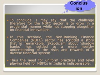 Conclusion
 To conclude, I may say that the challenge
therefore for the NBFC sector is to grow in a
prudential manner while not stopping altogether
on financial innovations.
 In this scenario, the Non-Banking Finance
Companies (NBFC) sector has scripted a story
that is remarkable. Skepticism about ‘shadow
banks’ has settled to a more healthy
understanding of the risks and rewards of a
diverse financial system.
 Thus the need for uniform practices and level
playing field for NBFCs in India is indispensable.
Conclus
ion
 