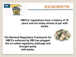 The Revised Regulatory Framework for
NBFCs enforced by RBI has plugged
the so called regulatory arbitrage and
brought parity
with banks.
NBFCs’ regulations have a history of 18
years and are today almost at par with
banks
 
