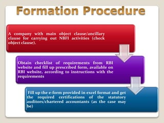 A company with main object clause/ancillary
clause for carrying out NBFI activities (check
object clause).
Obtain checklist of requirements from RBI
website and fill up prescribed form, available on
RBI website, according to instructions with the
requirements
Fill up the e‐form provided in excel format and get
the required certifications of the statutory
auditors/chartered accountants (as the case may
be)
 