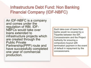 An IDF-NBFC is a company
and comes under the
regulation of RBI. IDF-
NBFCs would take over
loans extended to
infrastructure projects which
are created through the
Public Private
Partnership(PPP) route and
have successfully completed
one year of commercial
production.
 