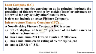 It includes companies carrying on as its principal business the
providing of finance whether by making loans or advances or
otherwise for any activity other than its own.
It does not include an Asset Finance Company.
A Non-Banking Finance Company- IFC is a one:
a) which deploys at least 75 per cent of its total assets in
infrastructure loans,
b) has a minimum Net Owned Funds of ₹ 300 crore,
c) has a minimum credit rating of ‘A ‘or equivalent
d) and a CRAR of 15%.
 