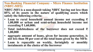 NBFC-MFI is a non-deposit taking NBFC having not less than
85% of its assets in the nature of qualifying assets which
satisfy the following criteria:
• Loan to rural household annual income not exceeding ₹
1,00,000 or urban and semi-urban household income not
exceeding ₹ 1,60,000;
• Total indebtedness of the borrower does not exceed ₹
1,00,000
• aggregate amount of loans, given for income generation, is
not less than 50 per cent of the total loans given by the MFIs
• Loan is repayable on weekly, fortnightly or monthly
instalments at the choice of the borrower
 