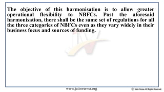 The objective of this harmonisation is to allow greater
operational flexibility to NBFCs. Post the aforesaid
harmonisation, there shall be the same set of regulations for all
the three categories of NBFCs even as they vary widely in their
business focus and sources of funding.
 