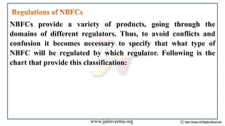 NBFCs provide a variety of products, going through the
domains of different regulators. Thus, to avoid conflicts and
confusion it becomes necessary to specify that what type of
NBFC will be regulated by which regulator. Following is the
chart that provide this classification:
 