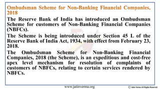 The Reserve Bank of India has introduced an Ombudsman
Scheme for customers of Non-Banking Financial Companies
(NBFCs).
The Scheme is being introduced under Section 45 L of the
Reserve Bank of India Act, 1934, with effect from February 23,
2018.
The Ombudsman Scheme for Non-Banking Financial
Companies, 2018 (the Scheme), is an expeditious and cost-free
apex level mechanism for resolution of complaints of
customers of NBFCs, relating to certain services rendered by
NBFCs.
 