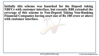 Initially this scheme was launched for the Deposit taking
NBFCs with customer interface, but recently RBI extended the
coverage of this scheme to Non-Deposit Taking Non-Banking
Financial Companies having asset size of Rs 100 crore or above
with customer interface.
 