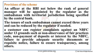 An officer at the RBI not below the rank of general
manager will be appointed by the regulator as the
ombudsman with territorial jurisdiction being specified
by the central bank.
The tenure of each ombudsman cannot exceed three years
and can be reduced by the regulator if needed.
a customer can register complaints against an NBFC
under 13 grounds such as non-observance of fair practices
code, non-payment of deposits or interest by the NBFC,
failure to provide adequate security documents or
requisite notice, failure to ensure transparency, among
others.
 