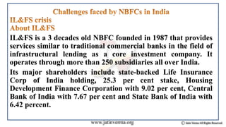 IL&FS is a 3 decades old NBFC founded in 1987 that provides
services similar to traditional commercial banks in the field of
infrastructural lending as a core investment company. It
operates through more than 250 subsidiaries all over India.
Its major shareholders include state-backed Life Insurance
Corp of India holding, 25.3 per cent stake, Housing
Development Finance Corporation with 9.02 per cent, Central
Bank of India with 7.67 per cent and State Bank of India with
6.42 percent.
 