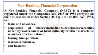 A Non-Banking Financial Company (NBFC) is a company
registered under the Companies Act, 2013 or 1956 carrying on
the business listed under Section 45 I (c ) of the RBI Act, 1934,
i.e.:
• loans and advances,
• acquisition of shares/stocks/bonds/debentures/securities
issued by Government or local authority or other marketable
securities of a like nature,
• leasing, hire-purchase,
• insurance business,
• chit business.
 