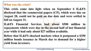 This crisis came into light when on September 6 IL&FS
disclosed that the commercial papers (CP), which were due on
August 28, could not be paid on due date and were settled in
full on August 31.
IL&FS Financial Services had about $500 million in
repayments which were due in the second half of last financial
year while it had only about $27 million available.
Before that IL&FS shocked markets when it postponed a $350
million bonds issuance in March due to demand for a higher
yield from investors.
 