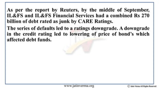 As per the report by Reuters, by the middle of September,
IL&FS and IL&FS Financial Services had a combined Rs 270
billion of debt rated as junk by CARE Ratings.
The series of defaults led to a ratings downgrade. A downgrade
in the credit rating led to lowering of price of bond’s which
affected debt funds.
 