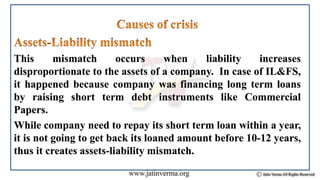 This mismatch occurs when liability increases
disproportionate to the assets of a company. In case of IL&FS,
it happened because company was financing long term loans
by raising short term debt instruments like Commercial
Papers.
While company need to repay its short term loan within a year,
it is not going to get back its loaned amount before 10-12 years,
thus it creates assets-liability mismatch.
 