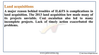 A major reason behind troubles of IL&FS is complications in
land acquisition. The 2013 land acquisition law made many of
its projects unviable. Cost escalation also led to many
incomplete projects. Lack of timely action exacerbated the
problems.
 
