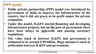 • Public private partnership (PPP) model was introduced by
government of India to improve the infrastructure of the
country, but it did not prove to be profit maker for private
companies.
• Under this model, IL&FS started financing and developing
infrastructure projects, but on the part of government there
have been delays in approvals and passing necessary
regulations.
• The value stuck in between IL&FS and government is
estimated to be around $ 90 billion. Huge amount is stuck in
arbitration between IL&FS and government.
 