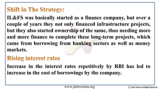 IL&FS was basically started as a finance company, but over a
couple of years they not only financed infrastructure projects,
but they also started ownership of the same, thus needing more
and more finance to complete these long-term projects, which
came from borrowing from banking sectors as well as money
markets.
Increase in the interest rates repetitively by RBI has led to
increase in the cost of borrowings by the company.
 