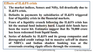 1. The market indices, Sensex and Nifty, fell drastically due to
IL&FS crisis.
2. Defaults in payments by subsidiaries of IL&FS triggered
fear of liquidity crisis in the financial markets.
3. Fears of a liquidity crunch following the IL&FS crisis has
hit the mutual fund industry hard. Liquid debt funds have
been the worst hit. Estimates suggest that Rs 70,000 crore
has been redeemed from liquid funds.
4. Series of defaults by IL&FS and its group companies and
downgraded credit ratings led to massive sell-off in shares
of NBFCs and Indian shadow banking was at the
crossroads creating ripple effects through the economy.
 