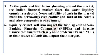 5. As the panic and fear factor glooming around the market,
the Indian financial market faced the worst liquidity
crunch in a decade. Non-availability of cash in the market
made the borrowings even costlier and hard of the NBFCs
and other companies to raise funds.
6. liquidity crunch will also impact the funding cost of Non-
Banking Financial Companies (NBFCs) and housing
finance companies which rely on short-term CPs and NCDs
as their source of funds and impact their margins.
 