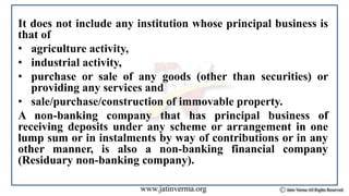 It does not include any institution whose principal business is
that of
• agriculture activity,
• industrial activity,
• purchase or sale of any goods (other than securities) or
providing any services and
• sale/purchase/construction of immovable property.
A non-banking company that has principal business of
receiving deposits under any scheme or arrangement in one
lump sum or in instalments by way of contributions or in any
other manner, is also a non-banking financial company
(Residuary non-banking company).
 
