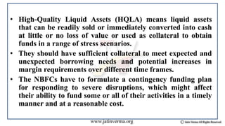 • High-Quality Liquid Assets (HQLA) means liquid assets
that can be readily sold or immediately converted into cash
at little or no loss of value or used as collateral to obtain
funds in a range of stress scenarios.
• They should have sufficient collateral to meet expected and
unexpected borrowing needs and potential increases in
margin requirements over different time frames.
• The NBFCs have to formulate a contingency funding plan
for responding to severe disruptions, which might affect
their ability to fund some or all of their activities in a timely
manner and at a reasonable cost.
 
