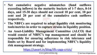 • Net cumulative negative mismatches (fund outflows
exceeding inflows) in the maturity buckets of 1-7 days, 8-14
days, and 15-30 days should not exceed 10 per cent, 10 per
cent and 20 per cent of the cumulative cash outflows
respectively.
• The NBFCs are required to adopt liquidity risk monitoring
tools/metrics in order to capture strains in liquidity position.
• An Asset-Liability Management Committee (ALCO) that
would consist of NBFC’s top management and should be
responsible for ensuring adherence to risk tolerance and
limits set by Board and for implementing NBFC’s liquidity
risk management strategy.
https://savart.in/blog/ilfs-saga-crisis/
 