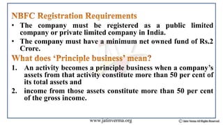 • The company must be registered as a public limited
company or private limited company in India.
• The company must have a minimum net owned fund of Rs.2
Crore.
1. An activity becomes a principle business when a company’s
assets from that activity constitute more than 50 per cent of
its total assets and
2. income from those assets constitute more than 50 per cent
of the gross income.
 