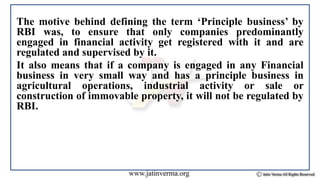 The motive behind defining the term ‘Principle business’ by
RBI was, to ensure that only companies predominantly
engaged in financial activity get registered with it and are
regulated and supervised by it.
It also means that if a company is engaged in any Financial
business in very small way and has a principle business in
agricultural operations, industrial activity or sale or
construction of immovable property, it will not be regulated by
RBI.
 