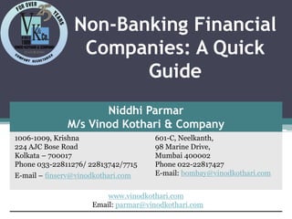 Non-Banking Financial
Companies: A Quick
Guide
Niddhi Parmar
M/s Vinod Kothari & Company
1006-1009, Krishna
224 AJC Bose Road
Kolkata – 700017
Phone 033-22811276/ 22813742/7715
E-mail – finserv@vinodkothari.com
601-C, Neelkanth,
98 Marine Drive,
Mumbai 400002
Phone 022-22817427
E-mail: bombay@vinodkothari.com
www.vinodkothari.com
Email: parmar@vinodkothari.com
 