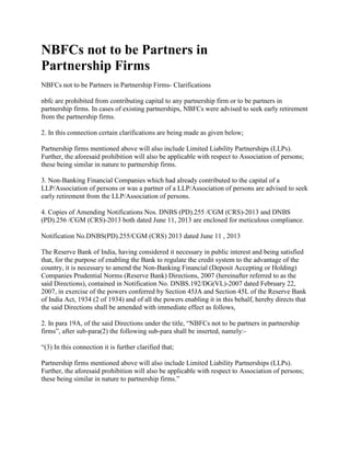 NBFCs not to be Partners in
Partnership Firms
NBFCs not to be Partners in Partnership Firms- Clarifications
nbfc are prohibited from contributing capital to any partnership firm or to be partners in
partnership firms. In cases of existing partnerships, NBFCs were advised to seek early retirement
from the partnership firms.
2. In this connection certain clarifications are being made as given below;
Partnership firms mentioned above will also include Limited Liability Partnerships (LLPs).
Further, the aforesaid prohibition will also be applicable with respect to Association of persons;
these being similar in nature to partnership firms.
3. Non-Banking Financial Companies which had already contributed to the capital of a
LLP/Association of persons or was a partner of a LLP/Association of persons are advised to seek
early retirement from the LLP/Association of persons.
4. Copies of Amending Notifications Nos. DNBS (PD).255 /CGM (CRS)-2013 and DNBS
(PD).256 /CGM (CRS)-2013 both dated June 11, 2013 are enclosed for meticulous compliance.
Notification No.DNBS(PD).255/CGM (CRS) 2013 dated June 11 , 2013
The Reserve Bank of India, having considered it necessary in public interest and being satisfied
that, for the purpose of enabling the Bank to regulate the credit system to the advantage of the
country, it is necessary to amend the Non-Banking Financial (Deposit Accepting or Holding)
Companies Prudential Norms (Reserve Bank) Directions, 2007 (hereinafter referred to as the
said Directions), contained in Notification No. DNBS.192/DG(VL)-2007 dated February 22,
2007, in exercise of the powers conferred by Section 45JA and Section 45L of the Reserve Bank
of India Act, 1934 (2 of 1934) and of all the powers enabling it in this behalf, hereby directs that
the said Directions shall be amended with immediate effect as follows,
2. In para 19A, of the said Directions under the title, “NBFCs not to be partners in partnership
firms”, after sub-para(2) the following sub-para shall be inserted, namely:-
“(3) In this connection it is further clarified that;
Partnership firms mentioned above will also include Limited Liability Partnerships (LLPs).
Further, the aforesaid prohibition will also be applicable with respect to Association of persons;
these being similar in nature to partnership firms.”
 