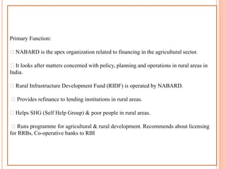 Primary Function:
NABARD is the apex organization related to financing in the agricultural sector.
It looks after matters concerned with policy, planning and operations in rural areas in
India.
Rural Infrastructure Development Fund (RIDF) is operated by NABARD.
Provides refinance to lending institutions in rural areas.
Helps SHG (Self Help Group) & poor people in rural areas.
Runs programme for agricultural & rural development. Recommends about licensing
for RRBs, Co-operative banks to RBI
 