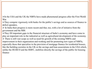 In the USA and the UK the NBFIs have made phenomenal progress after the First World
War.
They compete vigorously with banks for the public’s savings and as sources of finance to
deficit spenders.
 In India their progress is more recent and that, too, with a lot of initiative from the
government and the RBI.
They fill important gaps in the financial structure of India’s economy and have come to
play an important role in the industrial as well as agricultural development of the economy.
 There is still vast scope as well as need for growth of the existing NBFIs and
improvement in their organization and working and for promoting new types of NBFIs,
especially those that specialize in the provision of mortgage finance for residential houses,
like the building societies in the UK or the savings and loan associations in the USA which,
unlike the HUDCO and the HDFC, mobilize directly the savings of the public for housing
finance
 