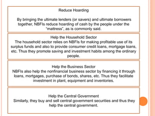 Reduce Hoarding
By bringing the ultimate lenders (or savers) and ultimate borrowers
together, NBFIs reduce hoarding of cash by the people under the
“mattress”, as is commonly said.
Help the Household Sector
The household sector relies on NBFIs for making profitable use of its
surplus funds and also to provide consumer credit loans, mortgage loans,
etc. Thus they promote saving and investment habits among the ordinary
people.
Help the Business Sector
NBFIs also help the nonfinancial business sector by financing it through
loans, mortgages, purchase of bonds, shares, etc. Thus they facilitate
investment in plant, equipment and inventories.
Help the Central Government
Similarly, they buy and sell central government securities and thus they
help the central government.
 