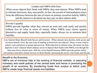 Lenders and NBFIs both Earn
When savers deposit their funds with NBFIs, they earn interest. When NBFIs lend
to ultimate borrowers, they earn profits. In fact, the reward of intermediation arises
from the difference between the rate of return on primary securities held by NBFIs
and the interest or dividend rate they pay on their indirect debt.
Provide Liquidity
NBFIs provide liquidity when they convert an asset into cash easily and quickly
without loss of value in terms of money. When NBFIs issue claims against
themselves and supply funds they, especially banks, always try to maintain their
liquidity.
Low Interest Rates Benefit both Savers and Investors : When interest rates decline, both savers and
investors benefit. First, the real costs of lending to borrowers are reduced. These, in turn, tend to
reduce costs and prices of goods and services. With reduction in interest rates, the return on time
deposits is also’ reduced which induces savers to deposit their funds with NBFIs even though the
latter pay lower interest rates. Still the savers benefit because NBFIs provide greater safety,
convenience and other related services to them thereby increasing the savers’ real return and income.
Benefit to the Economy
NBFIs are of immense help in the working of financial markets, in executing
monetary and credit policies of the central bank and hence in promoting the
growth of an economy. By transferring funds from surplus to deficit units.
NBFIs create large financial assets and liabilities.
 