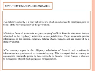 STATUTORY FINANCIAL ORGANIZATION
A statutory authority is a body set up by law which is authorized to enact legislation on
behalf of the relevant country or the government.
Statutory financial statements are your company's official financial statements that are
submitted to the regulatory authorities, across jurisdictions. These statements provide
information on the income, expenses, balance sheets, budgets, and are reviewed by a
statutory auditor.
The statutory report is the obligatory submission of financial and non-financial
information to a government or concerned agency. This is a report that a company or
organization must make public by law, especially its financial report. A copy is also sent
to the registrar of joint-stock companies for registration.
 