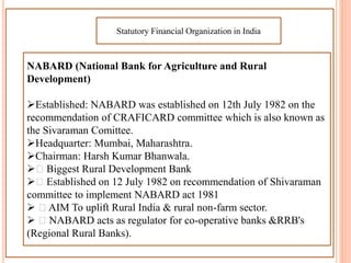 Statutory Financial Organization in India
NABARD (National Bank for Agriculture and Rural
Development)
Established: NABARD was established on 12th July 1982 on the
recommendation of CRAFICARD committee which is also known as
the Sivaraman Comittee.
Headquarter: Mumbai, Maharashtra.
Chairman: Harsh Kumar Bhanwala.
 Biggest Rural Development Bank
 Established on 12 July 1982 on recommendation of Shivaraman
committee to implement NABARD act 1981
 AIM To uplift Rural India & rural non-farm sector.
 NABARD acts as regulator for co-operative banks &RRB's
(Regional Rural Banks).
 