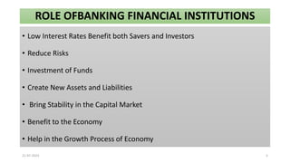 ROLE OFBANKING FINANCIAL INSTITUTIONS
• Low Interest Rates Benefit both Savers and Investors
• Reduce Risks
• Investment of Funds
• Create New Assets and Liabilities
• Bring Stability in the Capital Market
• Benefit to the Economy
• Help in the Growth Process of Economy
21-07-2023 5
 