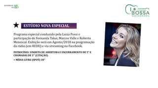 Programa especial conduzido pela Luiza Possi e
participação de Fernanda Takai, Marcos Valle e Roberto
Menescal. Exibição será em Agosto/2018 na programação
da rádio (em REDE) e via streaming no Facebook.
PATROCÍNIO: VINHETA DE ABERTURA E ENCERRAMENTO DE 5” E
CHAMADAS DE 5’’ (CITAÇÃO).
+ MÍDIA LIVRE (SPOT) 30’’
ESTÚDIO NOVA ESPECIAL
 