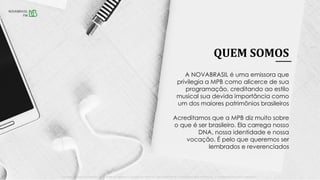 QUEM SOMOS
• NOVABRASILFM.COM.BR • SÃO PAULO 89,7 • RIO DE JANEIRO 89,5 • BRASÍLIA 97,5 • SALVADOR 104,7 • RECIFE 94,3 • BIRIGUI|ARAÇATUBA 90,1 • GOIÂNIA 102,9 • LISBOA – PORTUGAL 95,3 | NOVAFMCAMPINAS.COM.BR • CAMPINAS103,7 •
A NOVABRASIL é uma emissora que
privilegia a MPB como alicerce de sua
programação, creditando ao estilo
musical sua devida importância como
um dos maiores patrimônios brasileiros
Acreditamos que a MPB diz muito sobre
o que é ser brasileiro. Ela carrega nosso
DNA, nossa identidade e nossa
vocação. É pelo que queremos ser
lembrados e reverenciados
 