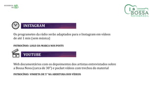 Os programetes da rádio serão adaptados para o Instagram em vídeos
de até 1 min (sem música)
PATROCÍNIO: LOGO DA MARCA NOS POSTS
Web documentários com os depoimentos dos artistas entrevistados sobre
a Bossa Nova (carca de 30”) e pocket vídeos com trechos do material
PATROCÍNIO: VINHETA DE 5” NA ABERTURA DOS VÍDEOS
INSTAGRAM
YOUTUBE
 