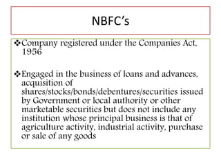NBFC’s
Company registered under the Companies Act,
1956
Engaged in the business of loans and advances,
acquisition of
shares/stocks/bonds/debentures/securities issued
by Government or local authority or other
marketable securities but does not include any
institution whose principal business is that of
agriculture activity, industrial activity, purchase
or sale of any goods
 