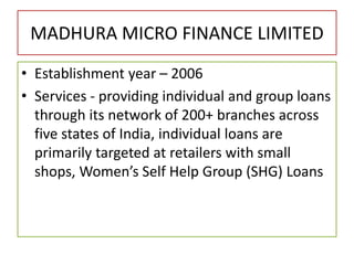 MADHURA MICRO FINANCE LIMITED
• Establishment year – 2006
• Services - providing individual and group loans
through its network of 200+ branches across
five states of India, individual loans are
primarily targeted at retailers with small
shops, Women’s Self Help Group (SHG) Loans
 