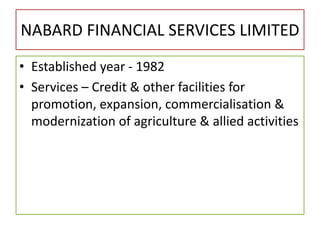 NABARD FINANCIAL SERVICES LIMITED
• Established year - 1982
• Services – Credit & other facilities for
promotion, expansion, commercialisation &
modernization of agriculture & allied activities
 
